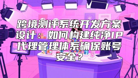 跨境测评系统开发方案设计:如何构建纯净IP代理管理体系确保账号安全?